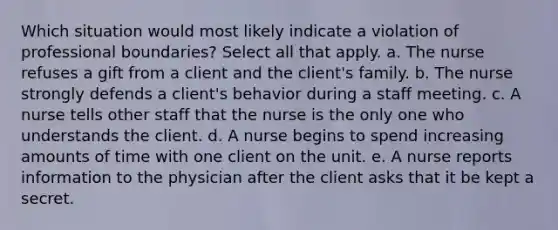 Which situation would most likely indicate a violation of professional boundaries? Select all that apply. a. The nurse refuses a gift from a client and the client's family. b. The nurse strongly defends a client's behavior during a staff meeting. c. A nurse tells other staff that the nurse is the only one who understands the client. d. A nurse begins to spend increasing amounts of time with one client on the unit. e. A nurse reports information to the physician after the client asks that it be kept a secret.