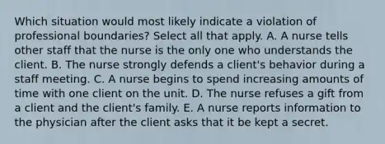 Which situation would most likely indicate a violation of professional boundaries? Select all that apply. A. A nurse tells other staff that the nurse is the only one who understands the client. B. The nurse strongly defends a client's behavior during a staff meeting. C. A nurse begins to spend increasing amounts of time with one client on the unit. D. The nurse refuses a gift from a client and the client's family. E. A nurse reports information to the physician after the client asks that it be kept a secret.