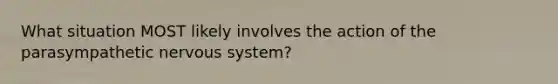 What situation MOST likely involves the action of the parasympathetic nervous system?