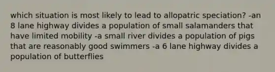 which situation is most likely to lead to allopatric speciation? -an 8 lane highway divides a population of small salamanders that have limited mobility -a small river divides a population of pigs that are reasonably good swimmers -a 6 lane highway divides a population of butterflies