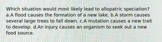 Which situation would most likely lead to allopatric speciation? a.A flood causes the formation of a new lake. b.A storm causes several large trees to fall down. c.A mutation causes a new trait to develop. d.An injury causes an organism to seek out a new food source.