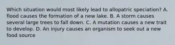 Which situation would most likely lead to allopatric speciation? A. flood causes the formation of a new lake. B. A storm causes several large trees to fall down. C. A mutation causes a new trait to develop. D. An injury causes an organism to seek out a new food source