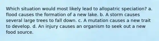 Which situation would most likely lead to allopatric speciation? a. flood causes the formation of a new lake. b. A storm causes several large trees to fall down. c. A mutation causes a new trait to develop. d. An injury causes an organism to seek out a new food source.