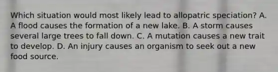 Which situation would most likely lead to allopatric speciation? A. A flood causes the formation of a new lake. B. A storm causes several large trees to fall down. C. A mutation causes a new trait to develop. D. An injury causes an organism to seek out a new food source.