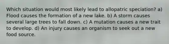 Which situation would most likely lead to allopatric speciation? a) Flood causes the formation of a new lake. b) A storm causes several large trees to fall down. c) A mutation causes a new trait to develop. d) An injury causes an organism to seek out a new food source.