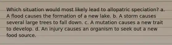 Which situation would most likely lead to allopatric speciation? a. A flood causes the formation of a new lake. b. A storm causes several large trees to fall down. c. A mutation causes a new trait to develop. d. An injury causes an organism to seek out a new food source.