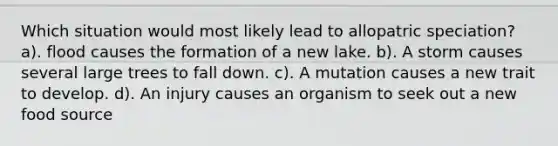 Which situation would most likely lead to allopatric speciation? a). flood causes the formation of a new lake. b). A storm causes several large trees to fall down. c). A mutation causes a new trait to develop. d). An injury causes an organism to seek out a new food source