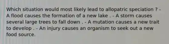 Which situation would most likely lead to allopatric speciation ? - A flood causes the formation of a new lake . - A storm causes several large trees to fall down . - A mutation causes a new trait to develop . - An injury causes an organism to seek out a new food source.