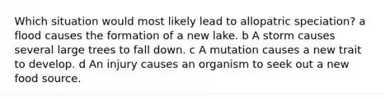 Which situation would most likely lead to allopatric speciation? a flood causes the formation of a new lake. b A storm causes several large trees to fall down. c A mutation causes a new trait to develop. d An injury causes an organism to seek out a new food source.