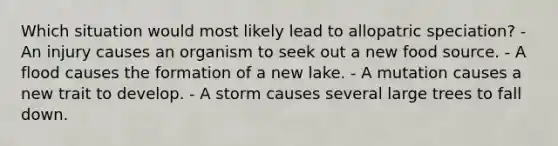 Which situation would most likely lead to allopatric speciation? - An injury causes an organism to seek out a new food source. - A flood causes the formation of a new lake. - A mutation causes a new trait to develop. - A storm causes several large trees to fall down.