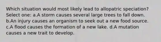Which situation would most likely lead to allopatric speciation? Select one: a.A storm causes several large trees to fall down. b.An injury causes an organism to seek out a new food source. c.A flood causes the formation of a new lake. d.A mutation causes a new trait to develop.