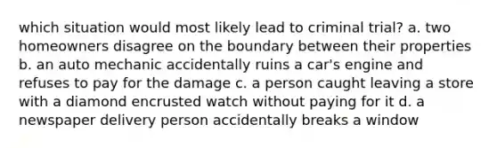 which situation would most likely lead to criminal trial? a. two homeowners disagree on the boundary between their properties b. an auto mechanic accidentally ruins a car's engine and refuses to pay for the damage c. a person caught leaving a store with a diamond encrusted watch without paying for it d. a newspaper delivery person accidentally breaks a window