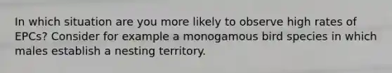 In which situation are you more likely to observe high rates of EPCs? Consider for example a monogamous bird species in which males establish a nesting territory.