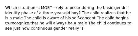 Which situation is MOST likely to occur during the basic gender identity phase of a three-year-old boy? The child realizes that he is a male The child is aware of his self-concept The child begins to recognize that he will always be a male The child continues to see just how continuous gender really is