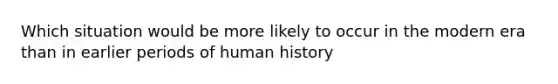 Which situation would be more likely to occur in the modern era than in earlier periods of human history