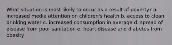 What situation is most likely to occur as a result of poverty? a. increased media attention on children's health b. access to clean drinking water c. increased consumption in average d. spread of disease from poor sanitation e. heart disease and diabetes from obesity