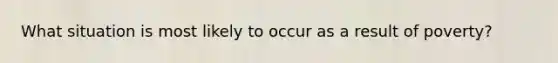 What situation is most likely to occur as a result of poverty?
