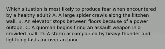 Which situation is most likely to produce fear when encountered by a healthy adult? A. A large spider crawls along the kitchen wall. B. An elevator stops between floors because of a power outage. C. A gunman begins firing an assault weapon in a crowded mall. D. A storm accompanied by heavy thunder and lightning lasts for over an hour.