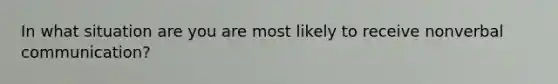 In what situation are you are most likely to receive nonverbal communication?