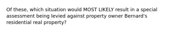 Of these, which situation would MOST LIKELY result in a special assessment being levied against property owner Bernard's residential real property?