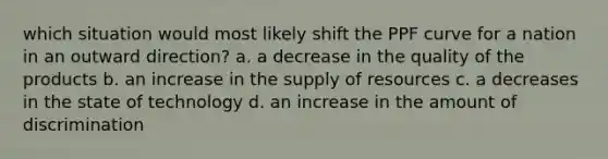 which situation would most likely shift the PPF curve for a nation in an outward direction? a. a decrease in the quality of the products b. an increase in the supply of resources c. a decreases in the state of technology d. an increase in the amount of discrimination