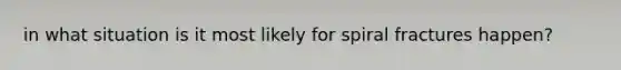 in what situation is it most likely for spiral fractures happen?