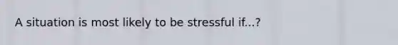 A situation is most likely to be stressful if...?