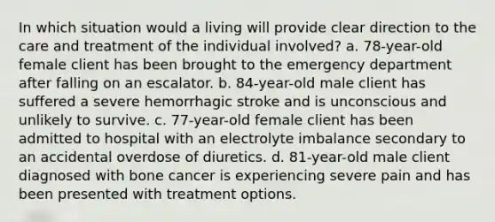 In which situation would a living will provide clear direction to the care and treatment of the individual involved? a. 78-year-old female client has been brought to the emergency department after falling on an escalator. b. 84-year-old male client has suffered a severe hemorrhagic stroke and is unconscious and unlikely to survive. c. 77-year-old female client has been admitted to hospital with an electrolyte imbalance secondary to an accidental overdose of diuretics. d. 81-year-old male client diagnosed with bone cancer is experiencing severe pain and has been presented with treatment options.