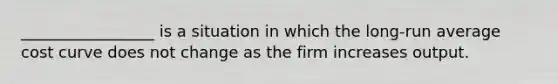 _________________ is a situation in which the long-run average cost curve does not change as the firm increases output.