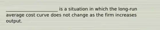 _______________________ is a situation in which the long-run average cost curve does not change as the firm increases output.