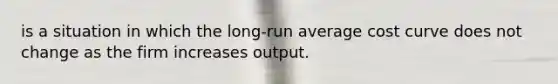 is a situation in which the long-run average cost curve does not change as the firm increases output.