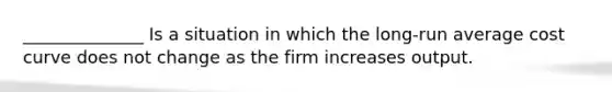 ______________ Is a situation in which the long-run average cost curve does not change as the firm increases output.