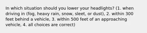 In which situation should you lower your headlights? (1. when driving in (fog, heavy rain, snow, sleet, or dust), 2. within 300 feet behind a vehicle, 3. within 500 feet of an approaching vehicle, 4. all choices are correct)