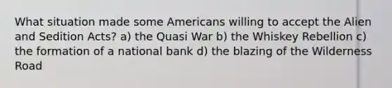 What situation made some Americans willing to accept the Alien and Sedition Acts? a) the Quasi War b) the Whiskey Rebellion c) the formation of a national bank d) the blazing of the Wilderness Road