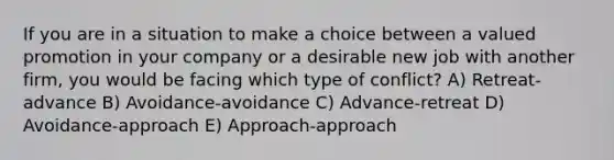 If you are in a situation to make a choice between a valued promotion in your company or a desirable new job with another firm, you would be facing which type of conflict? A) Retreat-advance B) Avoidance-avoidance C) Advance-retreat D) Avoidance-approach E) Approach-approach