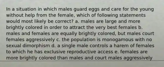 In a situation in which males guard eggs and care for the young without help from the female, which of following statements would most likely be correct? a. males are large and more brightly colored in order to attract the very best females b. males and females are equally brightly colored, but males court females aggressively c. the population is monogamous with no sexual dimorphism d. a single male controls a harem of females to which he has exclusive reproductive access e. females are more brightly colored than males and court males aggressively