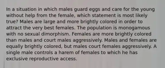 In a situation in which males guard eggs and care for the young without help from the female, which statement is most likely true? Males are large and more brightly colored in order to attract the very best females. The population is monogamous with no sexual dimorphism. Females are more brightly colored than males and court males aggressively. Males and females are equally brightly colored, but males court females aggressively. A single male controls a harem of females to which he has exclusive reproductive access.