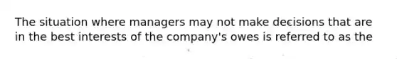 The situation where managers may not make decisions that are in the best interests of the company's owes is referred to as the