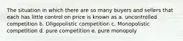 The situation in which there are so many buyers and sellers that each has little control on price is known as a. uncontrolled competition b. Oligopolistic competition c. Monopolistic competition d. pure competition e. pure monopoly