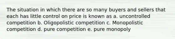 The situation in which there are so many buyers and sellers that each has little control on price is known as a. uncontrolled competition b. Oligopolistic competition c. Monopolistic competition d. pure competition e. pure monopoly