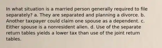 In what situation is a married person generally required to file separately? a. They are separated and planning a divorce. b. Another taxpayer could claim one spouse as a dependent. c. Either spouse is a nonresident alien. d. Use of the separate return tables yields a lower tax than use of the joint return tables.