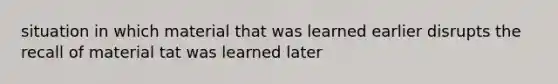 situation in which material that was learned earlier disrupts the recall of material tat was learned later