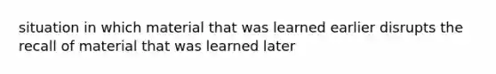 situation in which material that was learned earlier disrupts the recall of material that was learned later