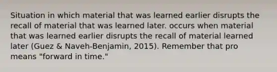 Situation in which material that was learned earlier disrupts the recall of material that was learned later. occurs when material that was learned earlier disrupts the recall of material learned later (Guez & Naveh-Benjamin, 2015). Remember that pro means "forward in time."