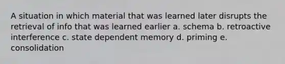 A situation in which material that was learned later disrupts the retrieval of info that was learned earlier a. schema b. retroactive interference c. state dependent memory d. priming e. consolidation