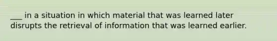 ___ in a situation in which material that was learned later disrupts the retrieval of information that was learned earlier.