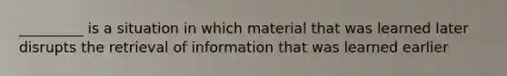 _________ is a situation in which material that was learned later disrupts the retrieval of information that was learned earlier