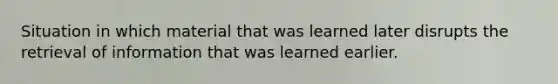 Situation in which material that was learned later disrupts the retrieval of information that was learned earlier.