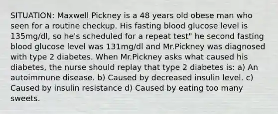 SITUATION: Maxwell Pickney is a 48 years old obese man who seen for a routine checkup. His fasting blood glucose level is 135mg/dl, so he's scheduled for a repeat test" he second fasting blood glucose level was 131mg/dl and Mr.Pickney was diagnosed with type 2 diabetes. When Mr.Pickney asks what caused his diabetes, the nurse should replay that type 2 diabetes is: a) An autoimmune disease. b) Caused by decreased insulin level. c) Caused by insulin resistance d) Caused by eating too many sweets.