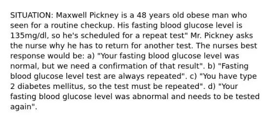 SITUATION: Maxwell Pickney is a 48 years old obese man who seen for a routine checkup. His fasting blood glucose level is 135mg/dl, so he's scheduled for a repeat test" Mr. Pickney asks the nurse why he has to return for another test. The nurses best response would be: a) "Your fasting blood glucose level was normal, but we need a confirmation of that result". b) "Fasting blood glucose level test are always repeated". c) "You have type 2 diabetes mellitus, so the test must be repeated". d) "Your fasting blood glucose level was abnormal and needs to be tested again".